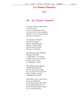 Poezii - Vol. 7 - Cîntarea Cîntãrilor mele - Caietul 1

La Nunta Noastrã
1944

48 - La Nunta Noastrã
La Nunta Noastrã, Mire Sfînt
va fi o bucurie
cum nu s-a pomenit cuvînt
nici Sus în Cer, nici pe pãmînt
cum din vecii n-a fost nicicînd
ºi nici n-o sã mai fie.
Va clocoti în izbucniri
de slavã Veºnicia mãreþe, necuprinse firi,
adînci ºi tainice zidiri
în haru-acelei Fericiri
striga-ºi-vor bucuria.
Din drumul ei spre Nesfîrºit
Întreaga-Alcãtuire
o clipã-atunci s-o fi oprit
ºi lumi ce nu s-au mai zãrit
în haru-acela fericit
s-o-mbrãþiºa-n iubire.
Din înãlþimi ºi din genuni,
o Mînã Preafrumoasã
din mii de raze ºi minuni
din sori, din stele ºi din luni
topi-va salbe ºi cununi
- podoabe de mireasã.
Cînd sfinþii Tãi cu mii de mii
Þi-or auzi chemarea,
din munþi, din ape, din pustii
în alb veºmînt de stele vii
pe-a Cerului de-argint cîmpii
îºi vor opri ninsoarea.

Pag. 49

 