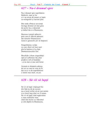 Pag. 490

Poezii - Vol. 7 - Cîntãrile din Urmã - Caietul 3

627 - Nu-i drumul spre
Nu-i drumul spre neprihãnire
bãtãtorit, uºor ºi lin
ci-i un urcuº de munci ºi lupte
cu-nsîngerãri ºi lacrimi plin.
Dar unde sfînta-þi nevoinþã
învinge drumul cel mai greu
de-acolo înc-o nãzuinþã
ºi duhul tãu e-n Dumnezeu.
Durerea-i preþul adîncirii
prin care-n Adevãr pãtrunzi
dar tainelor Dumnezeirii
numa-n genunchi ºtii sã rãspunzi.
Singurãtatea e aripa
cu care zbori cel mai uºor
pîn-la lumina ºi la clipa
Dumnezeiescului fior.
Deschide-i drum singurãtãþii
spre-al sufletului tãu altar
predã-te rob al bunãtãþii
- ºi nu mai ai mai nalt hotar.
Aceasta te desparte-adesea
de cei cu care-ai vrea sã fii
dar ce-þi va da neprihãnirea
e înmiit mai mult, sã ºtii.

628 - Sã vii sã lupþi
Sã vii sã lupþi vrãjmaºã fire
din faþã nu de pe ascuns
nu-n locul strîmt sã-mi ieºi nainte
ci-n locul larg cînd voi fi-ajuns.
Sã vii sã lupþi cînd rugãciunea
e zaua sufletului meu
cînd sînt încins cu Adevãrul
ºi sînt deplin în Dumnezeu.

 