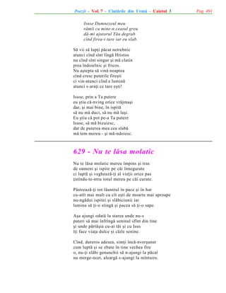 Poezii - Vol. 7 - Cîntãrile din Urmã - Caietul 3
Isuse Dumnezeul meu
rãmîi cu mine-n ceasul greu
dã-mi ajutorul Tãu degrab
cînd firea-i tare iar eu slab.
Sã vii sã lupþi pãcat netrebnic
atunci cînd sînt lîngã Hristos
nu cînd sînt singur ºi mã clatin
prea îndoielnic ºi fricos.
Nu aºtepta sã vinã noaptea
cînd cresc puterile fireºti
ci vin-atunci cînd e luminã
atunci s-araþi ce tare eºti!
Isuse, prin a Ta putere
eu ºtiu cã-nving orice vrãjmaºi
dar, ºi mai bine, în ispitã
sã nu mã duci, sã nu mã laºi.
Eu ºtiu cã pot pe-a Ta putere
Isuse, sã mã bizuiesc,
dar de puterea mea cea slabã
mã tem mereu - ºi mã-ndoiesc.

629 - Nu te lãsa molatic
Nu te lãsa molatic mereu împins ºi tras
de oameni ºi ispite pe cãi înnegurate
ci luptã ºi vegheazã-þi al vieþii orice pas
þinîndu-te-ntru totul mereu pe cãi curate.
Pãstreazã-þi tot lãuntrul în pace ºi în har
cu-atît mai mult cu cît eºti de moarte mai aproape
nu-ngãdui ispitei ºi slãbiciunii iar
lumina sã þi-o stingã ºi pacea sã þi-o sape.
Aºa ajungi odatã la starea unde nu-s
puteri sã mai înfrîngã seninul sfînt din tine
ºi unde pãrtãºia cu-ai tãi ºi cu Isus
îþi face viaþa dulce ºi cãile senine.
Cînd, dureros adesea, simþi încã-nverºunat
cum luptã ºi se zbate în tine vechea fire
o, nu-þi slãbi genunchii sã n-ajungi la pãcat
nu merge-ncet, aleargã s-ajungi la mîntuire.

Pag. 491

 