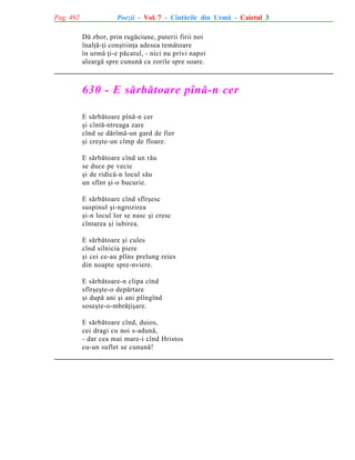 Pag. 492

Poezii - Vol. 7 - Cîntãrile din Urmã - Caietul 3
Dã zbor, prin rugãciune, puterii firii noi
înalþã-þi conºtiinþa adesea temãtoare
în urmã þi-e pãcatul, - nici nu privi napoi
aleargã spre cununã ca zorile spre soare.

630 - E sãrbãtoare pînã-n cer
E sãrbãtoare pînã-n cer
ºi cîntã-ntreaga zare
cînd se dãrîmã-un gard de fier
ºi creºte-un cîmp de floare.
E sãrbãtoare cînd un rãu
se duce pe vecie
ºi de ridicã-n locul sãu
un sfînt ºi-o bucurie.
E sãrbãtoare cînd sfîrºesc
suspinul ºi-ngrozirea
ºi-n locul lor se nasc ºi cresc
cîntarea ºi iubirea.
E sãrbãtoare ºi cules
cînd silnicia piere
ºi cei ce-au plîns prelung reies
din noapte spre-nviere.
E sãrbãtoare-n clipa cînd
sfîrºeºte-o depãrtare
ºi dupã ani ºi ani plîngînd
soseºte-o-mbrãþiºare.
E sãrbãtoare cînd, duios,
cei dragi cu noi s-adunã,
- dar cea mai mare-i cînd Hristos
cu-un suflet se cununã!

 