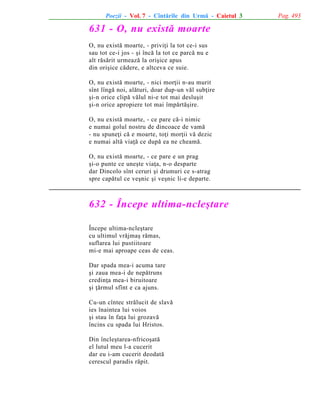 Poezii - Vol. 7 - Cîntãrile din Urmã - Caietul 3

631 - O, nu existã moarte
O, nu existã moarte, - priviþi la tot ce-i sus
sau tot ce-i jos - ºi încã la tot ce parcã nu e
alt rãsãrit urmeazã la oriºice apus
din oriºice cãdere, e altceva ce suie.
O, nu existã moarte, - nici morþii n-au murit
sînt lîngã noi, alãturi, doar dup-un vãl subþire
ºi-n orice clipã vãlul ni-e tot mai desluºit
ºi-n orice apropiere tot mai împãrtãºire.
O, nu existã moarte, - ce pare cã-i nimic
e numai golul nostru de dincoace de vamã
- nu spuneþi cã e moarte, toþi morþii vã dezic
e numai altã viaþã ce dupã ea ne cheamã.
O, nu existã moarte, - ce pare e un prag
ºi-o punte ce uneºte viaþa, n-o desparte
dar Dincolo sînt ceruri ºi drumuri ce s-atrag
spre capãtul ce veºnic ºi veºnic li-e departe.

632 - Începe ultima-ncleºtare
Începe ultima-ncleºtare
cu ultimul vrãjmaº rãmas,
suflarea lui pustiitoare
mi-e mai aproape ceas de ceas.
Dar spada mea-i acuma tare
ºi zaua mea-i de nepãtruns
credinþa mea-i biruitoare
ºi þãrmul sfînt e ca ajuns.
Cu-un cîntec strãlucit de slavã
ies înaintea lui voios
ºi stau în faþa lui grozavã
încins cu spada lui Hristos.
Din încleºtarea-nfricoºatã
el lutul meu l-a cucerit
dar eu i-am cucerit deodatã
cerescul paradis rãpit.

Pag. 493

 