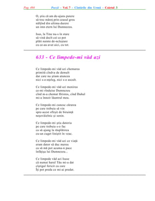 Pag. 494

Poezii - Vol. 7 - Cîntãrile din Urmã - Caietul 3
O, ºtiu cã am de-ajuns putere
sã trec mãreþ prin ceasul greu
nãlþînd din ultima durere
un imn etern lui Dumnezeu.
Isus, la Tine nu-s în stare
sã vinã decît cei ce pot
plãti nainte de-ncleºtare
cu ce-au avut aici, cu tot.

633 - Ce limpede-mi vãd azi
Ce limpede-mi vãd azi chemarea
primitã cîndva de demult
dar care nu ºtiam atuncea
nici s-o-nþeleg, nici s-o ascult.
Ce limpede-mi vãd azi menirea
ce-mi rînduise Dumnezeu
cînd m-a chemat Hristos, cînd Duhul
mi-a înnoit lãuntrul meu.
Ce limpede-mi cunosc cãrarea
pe care trebuia sã vin
spre-acest sfîrºit de biruinþã
neºovãielnic ºi senin.
Ce limpede-mi ºtiu datoria
pe care trebuia s-o fac
ca sã ajung la rãsplãtirea
cu-un cuget liniºtit în veac.
Ce limpede-mi vãd azi ce viaþã
eram dator sã duc mereu
ca sã mã pot acuma-n pace
înfãþiºa lui Dumnezeu...
Ce limpede vãd azi Isuse
cã numai harul Tãu mi-a dat
cîºtigul fericit cu care
Îþi pot preda ce mi-ai predat.

 