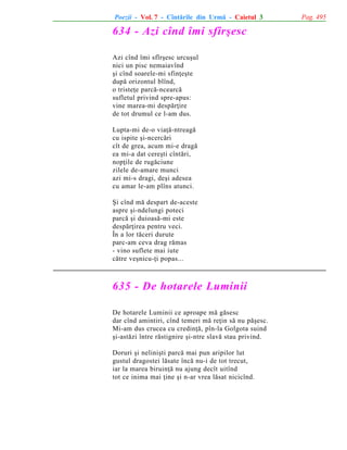 Poezii - Vol. 7 - Cîntãrile din Urmã - Caietul 3

634 - Azi cînd îmi sfîrºesc
Azi cînd îmi sfîrºesc urcuºul
nici un pisc nemaiavînd
ºi cînd soarele-mi sfinþeºte
dupã orizontul blînd,
o tristeþe parcã-ncearcã
sufletul privind spre-apus:
vine marea-mi despãrþire
de tot drumul ce l-am dus.
Lupta-mi de-o viaþã-ntreagã
cu ispite ºi-ncercãri
cît de grea, acum mi-e dragã
ea mi-a dat cereºti cîntãri,
nopþile de rugãciune
zilele de-amare munci
azi mi-s dragi, deºi adesea
cu amar le-am plîns atunci.
ªi cînd mã despart de-aceste
aspre ºi-ndelungi poteci
parcã ºi duioasã-mi este
despãrþirea pentru veci.
În a lor tãceri durute
parc-am ceva drag rãmas
- vino suflete mai iute
cãtre veºnicu-þi popas...

635 - De hotarele Luminii
De hotarele Luminii ce aproape mã gãsesc
dar cînd amintiri, cînd temeri mã reþin sã nu pãºesc.
Mi-am dus crucea cu credinþã, pîn-la Golgota suind
ºi-astãzi între rãstignire ºi-ntre slavã stau privind.
Doruri ºi neliniºti parcã mai pun aripilor lut
gustul dragostei lãsate încã nu-i de tot trecut,
iar la marea biruinþã nu ajung decît uitînd
tot ce inima mai þine ºi n-ar vrea lãsat nicicînd.

Pag. 495

 