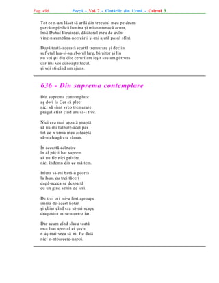 Pag. 496

Poezii - Vol. 7 - Cîntãrile din Urmã - Caietul 3

Tot ce n-am lãsat sã ardã din trecutul meu pe drum
parcã-mpiedicã lumina ºi mi-o-ntunecã acum,
însã Duhul Biruinþei, dãtãtorul meu de-avînt
vine-n cumpãna-ncercãrii ºi-mi ajutã pasul sfînt.
Dupã toatã-aceastã scurtã tremurare ºi declin
sufletul lua-ºi-va zborul larg, biruitor ºi lin
nu voi ºti din cîte ceruri am ieºit sau am pãtruns
dar îmi voi cunoaºte locul,
ºi voi ºti cînd am ajuns.

636 - Din suprema contemplare
Din suprema contemplare
aº dori la Cer sã plec
nici sã simt vreo tremurare
pragul sfînt cînd am sã-l trec.
Nici cea mai uºoarã ºoaptã
sã nu-mi tulbure-acel pas
tot ce-n urma mea aºteaptã
sã-nþeleagã c-a rãmas.
În aceastã adîncire
în al pãcii har suprem
sã nu fie nici privire
nici îndemn din ce mã tem.
Inima sã-mi batã-n poartã
la Isus, cu trei tãceri
dupã-aceea se despartã
cu un gînd senin de ieri.
De trei ori mi-a fost aproape
inima de-acest hotar
ºi chiar cînd era sã-mi scape
dragostea mi-a-ntors-o iar.
Dar acum cînd slava toatã
m-a luat spre-al ei ºuvoi
n-aº mai vrea sã-mi fie datã
nici o-ntoarcere-napoi.

 