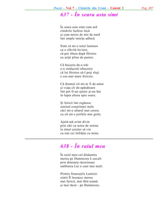 Poezii - Vol. 7 - Cîntãrile din Urmã - Caietul 3

637 - În seara asta simt
În seara asta simt cum ard
cîntãrile închise încã
ºi cum miros de mir de nard
îmi umple tainiþa adîncã.
Simt cã mi-e totul luminos
ca o slãvitã înviere,
cã pot zbura dupã Hristos
cu aripi pline de putere.
Cã bucuria de-a trãi
e-o strãlucitã izbucnire
cã lui Hristos sã-I poþi sluji
e cea mai mare fericire.
Cã drumul cît mi-ar fi de-amar
ºi viaþa cît de-apãsãtoare
îmi pot fi-un ajutor ºi-un har
în lupta altora spre soare.
ªi fericit îmi regãsesc
seninul conºtiinþei mele
cãci mi-e altarul mai ceresc
cu cît mi-s jertfele mai grele.
Ajutã-mã avînt divin
prin zãri ca astea de senine
la sînul cerului sã vin
cu toþi cei înfrãþiþi cu mine.

638 - În raiul meu
În raiul meu cel dinãuntru
mereu pe Dumnezeu L-ascult
prin dimineþi rãcoritoare
umblarea Lui o caut mai mult.
Printre frumseþile Luminii
uimit Îl însoþesc mereu
mai fericit, mai fãrã teamã
ºi mai tãcut - pe Dumnezeu.

Pag. 497

 