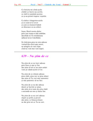 Pag. 498

Poezii - Vol. 7 - Cîntãrile din Urmã - Caietul 3
Ce fericite-mi cîntã-acolo
cîntãri ce încã n-au cuvînt,
ce slab le seamãnã acestea
ce ºi-au primit trupesc veºmînt.
Ce dulce-i dragostea acolo
ºi ce curat al ei izvor
ºi cum se-ntunecã îndatã
ce dincoace cu ea cobori.
Isuse, Raiul nostru dulce
prin care numa-n duh umblãm
deschide-ni-Te-ntotdeauna
adîncul sã ni-l desfãtãm.
ªi cînd prea greu ne este-adesea
venind din slavã spre noroi,
ne mîngîie cã vine clipa
cînd nu vom mai veni napoi.

639 - Nu ºtim de ce
Nu ºtim de ce ne treci adesea
prin fiere ºi oþet ºi fier
dar ºtim cã tot ce nu ºtim astãzi
vom ºti odatã-acolo-n Cer.
Nu ºtim de ce sîntem adesea
prea slabi, prea reci ºi prea sãraci
dar ºtim cã Tu vrei mai statornici
ºi mai puternici sã ne faci.
Nu ºtim de ce ne dai adesea
dureri ºi lacrimi ºi amar,
dar ºtim cã-n toate de-orice datã
s-ascunde-un nou ºi dulce har.
Nu ºtim de ce ne ceri adesea
slujiri ºi jertfe ºi poveri
dar ºtim c-o binecuvîntare
ne dai prin tot ce Tu ne ceri.

 