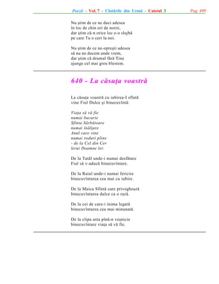 Poezii - Vol. 7 - Cîntãrile din Urmã - Caietul 3
Nu ºtim de ce ne duci adesea
în loc de chin ori de noroi,
dar ºtim cã-n orice loc e-o slujbã
pe care Tu o ceri la noi.
Nu ºtim de ce ne-opreºti adesea
sã nu ne ducem unde vrem,
dar ºtim cã drumul fãrã Tine
ajunge cel mai greu blestem.

640 - La cãsuþa voastrã
La cãsuþa voastrã cu iubirea-I sfîntã
vine Fiul Dulce ºi binecuvîntã:
Viaþa sã vã fie
numai bucurie
Sfînta Sãrbãtoare
numai înãlþare
Anul care vine
numai roduri pline
- de la Cel din Cer
lerui Doamne ler.
De la Tatãl unde-i numai desfãtare
Fiul sã v-aducã binecuvîntare.
De la Raiul unde-i numai fericire
binecuvîntarea cea mai cu iubire.
De la Maica Sfîntã care privegheazã
binecuvîntarea dulce ca o razã.
De la cei de care-i inima legatã
binecuvîntarea cea mai minunatã.
De la clipa asta pînã-n veºnicie
binecuvîntare viaþa sã vã fie.

Pag. 499

 