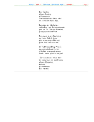 Poezii - Vol. 7 - Cîntarea Cîntãrilor mele - Caietul 1

Isus Hristos
al meu Prieten,
ºi Dumnezeu
- în veci cîntãrii slavei Tale
tot focul sufletului meu.
Iubirea n-are bãtrîneþe, - din clipa cînd Te-am cunoscut
prin ea, Tu, Dincolo de vreme
ºi veºnicie m-ai trecut.
Prin ea mi-ai prefãcut viaþa
un cîntec fãrã de hotar
ºi-o ne-ntreruptã Tinereþe
ºi-un unic sãrutat de har.
O, Tu Divin ºi Drag Prieten
cu care sui din rai în rai,
trãind ce nu se poate spune
în nici un fel ºi-n nici un grai.
- În veci cîntãrii slavei Tale
tot imnul meu cel mai frumos
al meu Mîntuitor,
Prieten
ºi Dumnezeu
Isus Hristos!

Pag. 5

 