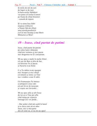Pag. 50

Poezii - Vol. 7 - Cîntarea Cîntãrilor mele - Caietul 1

ªi miile de mii de sori
de îngeri ºi de raze
în haru-acelei Sãrbãtori
vor pune-a Cerului Comori
pe frunþi de sfinþi biruitori
- cununã de topaze.
ªi va urma Isus Iubit
nespusa strãlucire
a Nunþii fãrã de sfîrºit
unui norod preafericit
cu Cel mai Scump ºi mai Dorit
Mîntuitor ºi Mire!

49 - Isuse, cînd purtat de patimi
Isuse, cînd purtat de patimi
pe calea lumii rãtãceam
cînd nici iertarea ºi nici pacea
nici dragostea nu-Þi cunoºteam.
Mi-au spus-o mulþi în multe feluri
cît eºti de Bun ºi plin de har,
cã fericirea Ta ºi pacea
ºi bucuria n-au hotar.
C-a Ta iubire n-are margini
nici început ºi nici sfîrºit
cã nimeni ºi nimic ca Tine
nu-i vrednic a mai fi iubit.
Cã Frumuseþea Ta întrece
a-nchipuirii orice zãri
cã eºti Izvor de nesecate
ºi veºnic noi înviorãri...
Mi-au spus atîþi ºi-atît Isuse
de tot ce-n Tine pot afla
cînd inima pe veºnicie
întreagã Þie voi preda...
- Dar astãzi cînd mã scald în harul
ºi-n slava care mi-ai adus
Isuse, nici a mia parte
din cît simt eu, ei nu mi-au spus!

 