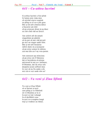 Pag. 500

Poezii - Vol. 7 - Cîntãrile din Urmã - Caietul 3

641 - Cu-atîtea lacrimi
Cu-atîtea lacrimi a fost plinã
în lumea asta viaþa mea
cã oricînd cineva suspinã
eu plîng cu el cu-o jale grea.
Dar ºi-ntr-atît cîntarea dulce
a bucuriei am trãit
cã pe-oriºicare drum m-aº duce
eu cînt cînd vãd un fericit.
Am suferit atît de-amarã
singurãtate pe pãmînt
cã nu pot sã mai vãd povarã
pe nici un singur umãr frînt.
Dar ºi-ntr-atît însoþirea
iubirii dulci m-a-nconjurat
cã pe-orice semen în iubirea
cea mai din cer l-aº vrea purtat.
Am cunoscut aºa minciuna
cã pe-orice om îl bãnuiesc
dar ºi încrederea cã-ntruna
mã-ncred în toþi ce-i întîlnesc.
O Doamne, dar de orice rele
desparte-acum sufletul meu
în veci sã nu fiu unde-s ele
nici ele-n veci unde sînt eu!

642 - Va veni ºi Ziua Sfîntã
Va veni ºi Ziua Sfîntã
sã se bucure ºi-acei
care plîng ºi se frãmîntã
sã vii Doamne ºi la ei
la acei ce toþi i-alungã
în al desfãtãrii ceas
la acei ce-n noaptea lungã
treji ºi vrednici au rãmas.

 