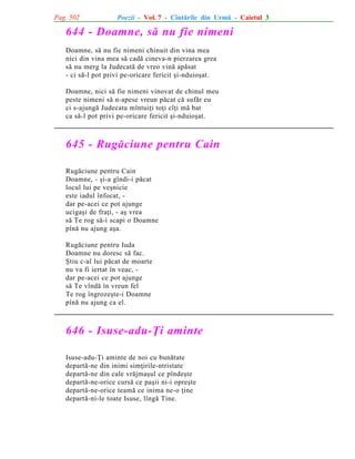 Pag. 502

Poezii - Vol. 7 - Cîntãrile din Urmã - Caietul 3

644 - Doamne, sã nu fie nimeni
Doamne, sã nu fie nimeni chinuit din vina mea
nici din vina mea sã cadã cineva-n pierzarea grea
sã nu merg la Judecatã de vreo vinã apãsat
- ci sã-l pot privi pe-oricare fericit ºi-nduioºat.
Doamne, nici sã fie nimeni vinovat de chinul meu
peste nimeni sã n-apese vreun pãcat cã sufãr eu
ci s-ajungã Judecata mîntuiþi toþi cîþi mã bat
ca sã-l pot privi pe-oricare fericit ºi-nduioºat.

645 - Rugãciune pentru Cain
Rugãciune pentru Cain
Doamne, - ºi-a gîndi-i pãcat
locul lui pe veºnicie
este iadul înfocat, dar pe-acei ce pot ajunge
ucigaºi de fraþi, - aº vrea
sã Te rog sã-i scapi o Doamne
pînã nu ajung aºa.
Rugãciune pentru Iuda
Doamne nu doresc sã fac.
ªtiu c-al lui pãcat de moarte
nu va fi iertat în veac, dar pe-acei ce pot ajunge
sã Te vîndã în vreun fel
Te rog îngrozeºte-i Doamne
pînã nu ajung ca el.

646 - Isuse-adu-Þi aminte
Isuse-adu-Þi aminte de noi cu bunãtate
departã-ne din inimi simþirile-ntristate
departã-ne din cale vrãjmaºul ce pîndeºte
departã-ne-orice cursã ce paºii ni-i opreºte
departã-ne-orice teamã ce inima ne-o þine
departã-ni-le toate Isuse, lîngã Tine.

 