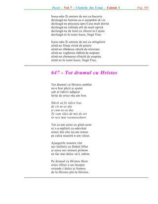 Poezii - Vol. 7 - Cîntãrile din Urmã - Caietul 3
Isuse-adu-Þi aminte de noi cu bucurie
dezleagã-ne lumina ce-o aºteptãm sã vie
dezleagã-ne plecarea spre Casa mult doritã
dezleagã-ne izbînda atît de mult opritã
dezleagã-ne de lutul ce zborul ni-l aþine
dezleagã-ni-le toate Isuse, lîngã Tine.
Isuse-adu-Þi aminte de noi cu mîngîiere
alinã-ne fiinþa sleitã de putere
alinã-ne rãbdarea sãtulã de-ntristare
alinã-ne vegherea slãbitã de noptare
alinã-ne chemarea sfinþitã de suspine
alinã-ni-le toate Isuse, lîngã Tine.

647 - Tot drumul cu Hristos
Tot drumul cu Hristos umblat
ne-a fost pãzit ºi ajutat
sub al iubirii adãpost
feriþi de orice rãu am fost.
Slãvit sã fii slãvit Isus
de cît ne-ai dat
ºi cum ne-ai dus
Te vom slãvi de mii de ori
în veci mai recunoscãtori.
Tot ce-am cerut cu gînd curat
ni s-a-mplinit cu-adevãrat
nimic din cîte ne-am temut
pe calea noastrã n-am vãzut.
Ajungerile noastre sînt
noi întîlniri cu Duhul Sfînt
ºi orice noi minuni primim
ne fac mai dulce sã-L iubim.
Pe drumul cu Hristos fãcut
orice sfîrºit e-un început
oriunde-i dulce ºi frumos
de la Hristos pîn-la Hristos.

Pag. 503

 