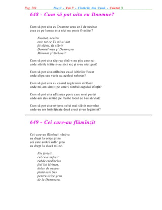 Pag. 504

Poezii - Vol. 7 - Cîntãrile din Urmã - Caietul 3

648 - Cum sã pot uita eu Doamne?
Cum sã pot uita eu Doamne ceea ce-i de neuitat
ceea ce pe lumea asta nici nu poate fi-arãtat?
Neuitat, neuitat
este tot ce Tu mi-ai dat
fii slãvit, fii slãvit
Domnul meu ºi Dumnezeu
Minunat ºi Strãlucit.
Cum sã pot uita rãpirea pînã-n nu ºtiu care rai
unde stãrile trãite n-au nici saþ ºi n-au nici grai?
Cum sã pot uita-ntîlnirea cu-al iubirilor Focar
unde clipa sau vecia au acelaºi nehotar?
Cum sã pot uita eu ceasul rugãciunii strãlucit
unde mi-am simþit pe umeri nimbul capului sfinþit?
Cum sã pot uita nãlþimea peste care m-ai purtat
unde-am dus arzînd pe frunte locul ce l-ai sãrutat?
Cum sã pot uita-nvierea celui mai slãvit mormînt
unde-au ars îmbrãþiºate douã cruci ºi-un legãmînt?

649 - Cei care-au flãmînzit
Cei care-au flãmînzit cîndva
au drept la orice pîine
cei care astãzi sufãr greu
au drept la slavã mîine.
Fie fericit
cel ce-a suferit
rabde credincios
fiul lui Hristos,
dulce de nespus
platã este Sus
pentru orice greu
de la Dumnezeu.

 