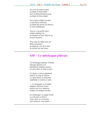 Poezii - Vol. 7 - Cîntãrile din Urmã - Caietul 3
Cei care au muncit amar
au drept la dulce platã
acei ce plîng din greu acum
au drept sã cînte-odatã.
Cei ce prea singuri au trãit
cu lacrimi ºi-ntristare
au drept din partea lui Hristos
la orice-mbrãþiºare.
Acei ce s-au jertfit tãcut
þinînd credinþa vie
au dreptul cel mai sfînt în cer
la orice bucurie.
Acei care-au nãlþat mai sus
Solia salvatoare
au drept pe veci de la Isus
la cinstea cea mai mare.

650 - Ce-mbelºugat plãteºte
Ce-mbelºugat plãteºte Toamna
întreaga datorie-a ei
pãmîntului rãsplata muncii
cu sacii plini ºi mulþi ºi grei.
Ce darnic e mereu pãmîntul
muncit la timp ºi iubitor,
cu omul harnic ºi destoinic
umplîndu-ºi curþile cu spor...
... Ce minunatã va fi-odatã
rãsplata Sfîntului Cules
pentru acei ce-n hãrnicie
trudesc sã strîngã rod ales.
Ce-mbelºugat va umple Cerul
cu rod etern ºi fericit
viaþa celor ce cu lacrimi
spre mîntuire s-au trudit.

Pag. 505

 