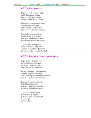 Pag. 506

Poezii - Vol. 7 - Cîntãrile din Urmã - Caietul 3

651 - Lucram...
Lucram - ºi douã mîini iubite
tiptil, de undeva veneau
duios ºi cald, abia simþite
plãcut, pe ochi mi se lipeau.
Îmi dam, cu dulce-ndatã seamã
în clipa urmãtoare-apoi
cã nu-s decît a tale mamã
cã nu pot fi-alte mîini mai moi.
ªtiam cã-n clipa urmãtoare
luîndu-le-am sã te privesc
cum aº privi deodatã-n soare
ºi m-ar cuprinde-un har ceresc.
... Aºa aºtept pe negîndite
sã-mi faci Isuse Drag curînd
- voi ºti cã-s Mîinile-Þi iubite
dar vreau sã fiu ºi-atunci lucrînd.

652 - Copil eram - ºi mama
Copil eram - ºi mama bunã
departe la muncit mergea
ºi mã lua cu ea-mpreunã...
- ce cîmp uscat, ce cald era.
Tîrziu, înfrînt de chinul foamei
în soare, dogorit, dormeam
- nici nu simþeam cînd braþul mamei
m-a dus - ºi-acasã mã trezeam.
ªtiam c-am adormit în soare
înfierbîntat ºi ostenit
ºi-acum e-acasã ºi-n rãcoare ºi nici nu ºtiu cînd am venit.
... Aºa voi adormi odatã
aici flãmînd ºi dogorit
ºi-n Casa mea cea minunatã
mã voi trezi
cu Cel Iubit...

 