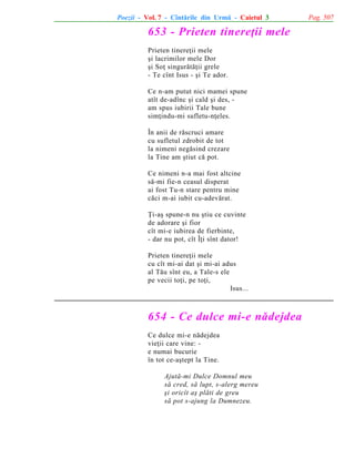 Poezii - Vol. 7 - Cîntãrile din Urmã - Caietul 3

653 - Prieten tinereþii mele
Prieten tinereþii mele
ºi lacrimilor mele Dor
ºi Soþ singurãtãþii grele
- Te cînt Isus - ºi Te ador.
Ce n-am putut nici mamei spune
atît de-adînc ºi cald ºi des, am spus iubirii Tale bune
simþindu-mi sufletu-nþeles.
În anii de rãscruci amare
cu sufletul zdrobit de tot
la nimeni negãsind crezare
la Tine am ºtiut cã pot.
Ce nimeni n-a mai fost altcine
sã-mi fie-n ceasul disperat
ai fost Tu-n stare pentru mine
cãci m-ai iubit cu-adevãrat.
Þi-aº spune-n nu ºtiu ce cuvinte
de adorare ºi fior
cît mi-e iubirea de fierbinte,
- dar nu pot, cît Îþi sînt dator!
Prieten tinereþii mele
cu cît mi-ai dat ºi mi-ai adus
al Tãu sînt eu, a Tale-s ele
pe vecii toþi, pe toþi,
Isus...

654 - Ce dulce mi-e nãdejdea
Ce dulce mi-e nãdejdea
vieþii care vine: e numai bucurie
în tot ce-aºtept la Tine.
Ajutã-mi Dulce Domnul meu
sã cred, sã lupt, s-alerg mereu
ºi oricît aº plãti de greu
sã pot s-ajung la Dumnezeu.

Pag. 507

 