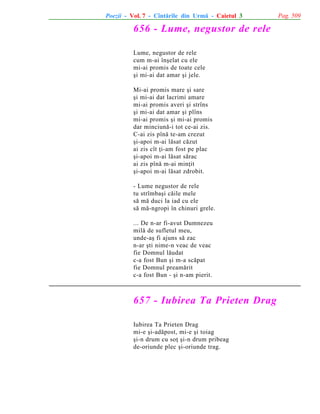 Poezii - Vol. 7 - Cîntãrile din Urmã - Caietul 3

656 - Lume, negustor de rele
Lume, negustor de rele
cum m-ai înºelat cu ele
mi-ai promis de toate cele
ºi mi-ai dat amar ºi jele.
Mi-ai promis mare ºi sare
ºi mi-ai dat lacrimi amare
mi-ai promis averi ºi strîns
ºi mi-ai dat amar ºi plîns
mi-ai promis ºi mi-ai promis
dar minciunã-i tot ce-ai zis.
C-ai zis pînã te-am crezut
ºi-apoi m-ai lãsat cãzut
ai zis cît þi-am fost pe plac
ºi-apoi m-ai lãsat sãrac
ai zis pînã m-ai minþit
ºi-apoi m-ai lãsat zdrobit.
- Lume negustor de rele
tu strîmbaºi cãile mele
sã mã duci la iad cu ele
sã mã-ngropi în chinuri grele.
... De n-ar fi-avut Dumnezeu
milã de sufletul meu,
unde-aº fi ajuns sã zac
n-ar ºti nime-n veac de veac
fie Domnul lãudat
c-a fost Bun ºi m-a scãpat
fie Domnul preamãrit
c-a fost Bun - ºi n-am pierit.

657 - Iubirea Ta Prieten Drag
Iubirea Ta Prieten Drag
mi-e ºi-adãpost, mi-e ºi toiag
ºi-n drum cu soþ ºi-n drum pribeag
de-oriunde plec ºi-oriunde trag.

Pag. 509

 