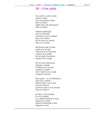 Poezii - Vol. 7 - Cîntarea Cîntãrilor mele - Caietul 1

50 - Crin iubit
Crin iubit ce suferi multa
spinilor rãnire,
ca sã poþi pãstra curatã
alba ta sfinþire
rabdã totul, dar pãstreazã-þi
alba ta sfinþire.
Duhurile fãrdelegii
toate se frãmîntã
sã-ntineze cu-a lor gînduri
faþa ta cea sfîntã
dar tu þine-þi în luminã
faþa ta cea sfîntã.
Desfrînatul duh al lumii
cautã sã te-nvingã
vãlul alb sã þi-l destrame
candela sã-þi stingã,
dar tu luptã sã nu poatã
candela sã-þi stingã.
Mii de mîini întunecate
împrejur s-adunã
sã rãpeascã ºi sã rupã
scumpa ta cununã
dar tu luptã sã nu-þi rupã
scumpa ta cununã.
Doar puþin... ºi-o sã sfîrºeascã
toate-ntr-o clipitã,
Sfîntul Mire-o sã-þi arate
Faþa Lui Slãvitã
ºi-atunci toate-o sã le ºteargã
Faþa Lui Slãvitã.
Iar apoi, vecia-ntreagã
îþi va fi rãsplatã
c-ai rãbdat, pãstrînd în toate
dragostea-I curatã
pentru El pãstrîndu-þi faþa
dragostei curatã.

Pag. 51

 