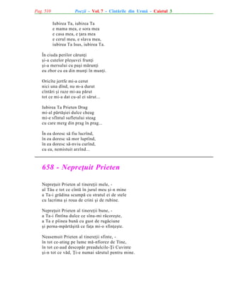 Pag. 510

Poezii - Vol. 7 - Cîntãrile din Urmã - Caietul 3
Iubirea Ta, iubirea Ta
e mama mea, e sora mea
e casa mea, e þara mea
e cerul meu, e slava mea,
iubirea Ta Isus, iubirea Ta.

În ciuda perilor cãrunþi
ºi-a cutelor pleºuvei frunþi
ºi-a mersului cu paºi mãrunþi
eu zbor cu ea din munþi în munþi.
Oricîte jertfe mi-a cerut
nici una dînd, nu m-a durut
cîntãri ºi raze mi-au pãrut
tot ce mi-a dat cu-al ei sãrut...
Iubirea Ta Prieten Drag
mi-al pãrtãºiei dulce cheag
mi-e sfîntul sufletului steag
cu care merg din prag în prag...
În ea doresc sã fiu lucrînd,
în ea doresc sã mor luptînd,
în ea doresc sã-nviu curînd,
cu ea, nemistuit arzînd...

658 - Nepreþuit Prieten
Nepreþuit Prieten al tinereþii mele, al Tãu e tot ce cîntã în jurul meu ºi-n mine
a Ta-i grãdina scumpã cu stratul ei de stele
cu lacrima ºi roua de crini ºi de rubine.
Nepreþuit Prieten al tinereþii bune, a Ta-i fîntîna dulce ce sînu-mi rãcoreºte,
a Ta e pîinea bunã cu gust de rugãciune
ºi perna-mpãrtãºitã ce faþa mi-o sfinþeºte.
Neasemuit Prieten al tinereþii sfinte, în tot ce-ating pe lume mã-nfiorez de Tine,
în tot ce-aud descopãr preadulcile-Þi Cuvinte
ºi-n tot ce vãd, Þi-e numai sãrutul pentru mine.

 