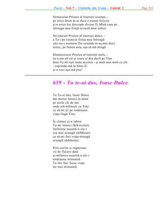 Poezii - Vol. 7 - Cîntãrile din Urmã - Caietul 3
Nemaiuitat Prieten al tinereþii scumpe, pe orice drum m-ai duce e numai fericire
ºi-n orice loc descopãr divina-Þi Mînã cum pe
întreaga mea fiinþã revarsã doar iubire.
Ne-nlocuit Prieten al tinereþii dulce, a Ta-i pe veºnicie fiinþa mea întreagã
cãci nu-i asemeni Þie oriunde m-aº mai duce
nimic, pe lumea asta, aºa sã mã atragã.
Dumnezeiesc Prieten al tinereþii mele, eu n-am alt rai ºi soare ºi dor decît pe Tine
doar Tu mi-eºti toate acestea - ºi mult mai mult ca ele
- cuprinde-mã la Sînu-Þi
ºi-n veci aºa mã þine!

659 - Tu te-ai dus, Isuse Dulce
Tu Te-ai dus, Isuse Dulce
dar mereu întorci la mine
pe acele cãi de aur
unde mã-ntîlneºti cu Tine
ca sã-mi þii pe totdeauna
viaþa lîngã Tine.
În cîntare ºi-n iubire
Tu-mi întorci fãrã-ncetare
întîlnirea noastrã-n ele-i
cea mai scumpã sãrbãtoare
ca sã-mi faci viaþa-ntreagã
scumpã sãrbãtoare.
Prin cuvînt ºi rugãciune
vii de fiecare datã
ºi-ntîlnirea noastrã-n ele-i
totdeauna minunatã
Tu îmi faci Isuse viaþa
tot mai minunatã.

Pag. 511

 