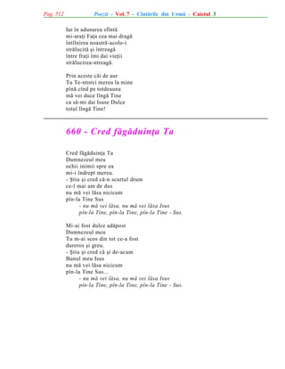 Pag. 512

Poezii - Vol. 7 - Cîntãrile din Urmã - Caietul 3
Iar în adunarea sfîntã
mi-araþi Faþa cea mai dragã
întîlnirea noastrã-acolo-i
strãlucitã ºi întreagã
între fraþi îmi dai vieþii
strãlucirea-ntreagã.
Prin aceste cãi de aur
Tu Te-ntorci mereu la mine
pînã cînd pe totdeauna
mã vei duce lîngã Tine
ca sã-mi dai Isuse Dulce
totul lîngã Tine!

660 - Cred fãgãduinþa Ta
Cred fãgãduinþa Ta
Dumnezeul meu
ochii inimii spre ea
mi-i îndrept mereu.
- ªtiu ºi cred cã-n scurtul drum
ce-l mai am de dus
nu mã vei lãsa nicicum
pîn-la Tine Sus
- nu mã vei lãsa, nu mã vei lãsa Isus
pîn-la Tine, pîn-la Tine, pîn-la Tine - Sus.
Mi-ai fost dulce adãpost
Dumnezeul meu
Tu m-ai scos din tot ce-a fost
dureros ºi greu.
- ªtiu ºi cred cã ºi de-acum
Bunul meu Isus
nu mã vei lãsa nicicum
pîn-la Tine Sus...
- nu mã vei lãsa, nu mã vei lãsa Isus
pîn-la Tine, pîn-la Tine, pîn-la Tine - Sus.

 