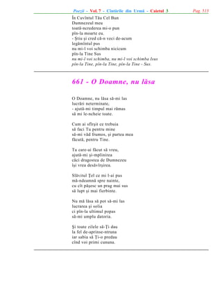 Poezii - Vol. 7 - Cîntãrile din Urmã - Caietul 3
În Cuvîntul Tãu Cel Bun
Dumnezeul meu
toatã-ncrederea mi-o pun
pîn-la moarte eu.
- ªtiu ºi cred cã-n veci de-acum
legãmîntul pus
nu mi-l voi schimba nicicum
pîn-la Tine Sus
nu mi-l voi schimba, nu mi-l voi schimba Isus
pîn-la Tine, pîn-la Tine, pîn-la Tine - Sus.

661 - O Doamne, nu lãsa
O Doamne, nu lãsa sã-mi las
lucrãri neterminate,
- ajutã-mi timpul mai rãmas
sã mi le-ncheie toate.
Cum ai sfîrºit ce trebuia
sã faci Tu pentru mine
sã-mi vãd frumos, ºi partea mea
fãcutã, pentru Tine.
Tu care-ai fãcut sã vreu,
ajutã-mi ºi-mplinirea
cãci dragostea de Dumnezeu
îºi vrea desãvîrºirea.
Slãvitul Þel ce mi l-ai pus
mã-ndeamnã spre nainte,
cu cît pãºesc un prag mai sus
sã lupt ºi mai fierbinte.
Nu mã lãsa sã pot sã-mi las
lucrarea ºi solia
ci pîn-la ultimul popas
sã-mi umplu datoria.
ªi toate zilele sã-Þi dau
la fel de-aprinse-ntruna
iar sabia sã Þi-o predau
cînd voi primi cununa.

Pag. 513

 