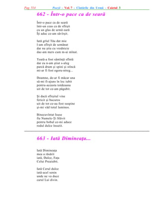 Pag. 514

Poezii - Vol. 7 - Cîntãrile din Urmã - Caietul 3

662 - Într-o pace ca de searã
Într-o pace ca de searã
într-un ceas ca de sfîrºit
cu un glas de urmã oarã
Îþi aduc ce-am sãvîrºit.
Iatã grîul Tãu dat mie
l-am sfîrºit de semãnat
dar nu ºtiu cu vrednicie
dac-am mers cum m-ai mînat.
Toatã-a fost sãmînþã sfîntã
dar eu n-am ºtiut s-aleg
parcã drum ºi spini ºi stîncã
mi-ar fi fost ogoru-ntreg...
Doamne, de-ar fi mãcar una
sã-mi fi-ajuns în loc iubit
pentru-aceasta totdeauna
uit de tot ce-am pãgubit.
ªi dacã sfîrºitul vine
fericit ºi bucuros
uit de tot ce-au fost suspine
ºi-mi vãd totul luminos.
Binecuvîntat Isuse
fie Numele-Þi Slãvit
pentru bobul ce-mi aduce
rodul dulce însutit.

663 - Iatã Dimineaþa...
Iatã Dimineaþa
mea a rãsãrit
iatã, Dulce, Faþa
Celui Preaiubit.
Iatã Cerul dulce
iatã-acel senin
unde ne va duce
carul Lui divin.

 