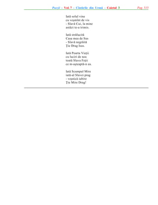 Poezii - Vol. 7 - Cîntãrile din Urmã - Caietul 3
Iatã solul vine
cu veºmînt de vis
- Slavã Cui, la mine
astãzi te-a trimis.
Iatã strãlucitã
Casa mea de Sus
- Slavã negrãitã
Þie Drag Isus.
Iatã Poarta Vieþii
cu luciri de nea
toatã Slava Feþii
ce m-aºteaptã-n ea.
Iatã Scumpul Mire
iatã-al Slavei prag
- veºnicã iubire
Þie Mire Drag!

Pag. 515

 