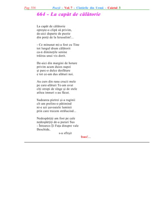 Pag. 516

Poezii - Vol. 7 - Cîntãrile din Urmã - Caietul 3

664 - La capãt de cãlãtorie
La capãt de cãlãtorie
opreºte-o clipã sã privim,
de-aici departe de pustie
din porþi de la Ierusalim!...
- Ce minunat mi-a fost cu Tine
tot lungul drum cãlãtorit
ca-n dimineþile senine
trãirea unui vis dorit.
De-aici din margini de hotare
privim acum duios napoi
ºi parc-o dulce desfãtare
e tot ce-am dus alãturi noi.
Au curs din rana crucii mele
pe care-alãturi Te-am avut
cîþi stropi de sînge ºi de stele
atîtea imnuri s-au fãcut.
Sudoarea pietrei ºi-a ruginii
cît am prelins-o pãtimind
ni-e azi ºuvoaiele luminii
prin care trecem strãlucind...
Nedespãrþiþi am fost pe cale
nedespãrþiþi de-a pururi Sus
- Întoarce-Þi Faþa dinspre vale
Deschide,
s-a sfîrºit
Isus!...

 