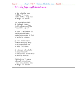 Pag. 52

Poezii - Vol. 7 - Cîntarea Cîntãrilor mele - Caietul 1

51 - În faþa sufletului meu
În faþa sufletului meu
cînd Faþa Ta rãsare,
pînã-n strãfund fiinþa mea
de dragul Tãu tresare.
Din suflet a iubirii mii
de rîndunele zboarã
ºi ciripind de dragul Tãu
Fiinþa-Þi înconjoarã.
În calea Ta pe care-mi vii
spre-a inimii-ncãpere
revãrs hotare-ntregi de flori
în lacrimi ºi-n tãcere.
ªi-n via inimii deplin
Tu Mire-mi eºti ºi Rege
al ascultãrii dulce vin
în Mîna Ta-l culege.
ªi odihneºte-n locul sfînt
al dragostei curate
cu-a rugãciunii lacrimi dulci
în poala-Þi picurate.
Cãci fericirea Ta mereu
mã umple tot mai tare,
- Isuse-ntreg lãuntrul meu
de dragul Tãu tresare!

 