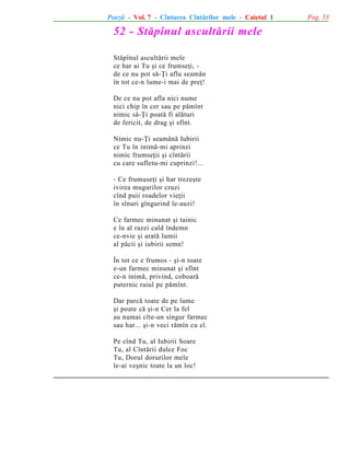 Poezii - Vol. 7 - Cîntarea Cîntãrilor mele - Caietul 1

52 - Stãpînul ascultãrii mele
Stãpînul ascultãrii mele
ce har ai Tu ºi ce frumseþi, de ce nu pot sã-Þi aflu seamãn
în tot ce-n lume-i mai de preþ!
De ce nu pot afla nici nume
nici chip în cer sau pe pãmînt
nimic sã-Þi poatã fi alãturi
de fericit, de drag ºi sfînt.
Nimic nu-Þi seamãnã Iubirii
ce Tu în inimã-mi aprinzi
nimic frumseþii ºi cîntãrii
cu care sufletu-mi cuprinzi!...
- Ce frumuseþi ºi har trezeºte
ivirea mugurilor cruzi
cînd puii roadelor vieþii
în sînuri gîngurind le-auzi!
Ce farmec minunat ºi tainic
e în al razei cald îndemn
ce-nvie ºi aratã lumii
al pãcii ºi iubirii semn!
În tot ce e frumos - ºi-n toate
e-un farmec minunat ºi sfînt
ce-n inimã, privind, coboarã
puternic raiul pe pãmînt.
Dar parcã toate de pe lume
ºi poate cã ºi-n Cer la fel
au numai cîte-un singur farmec
sau har... ºi-n veci rãmîn cu el.
Pe cînd Tu, al Iubirii Soare
Tu, al Cîntãrii dulce Foc
Tu, Dorul dorurilor mele
le-ai veºnic toate la un loc!

Pag. 53

 