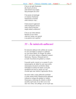 Poezii - Vol. 7 - Cîntarea Cîntãrilor mele - Caietul 1
Cine-ar ºti grãi frumseþea
din fiorul cel divin
cînd sãrutã roua nopþii
feþe proaspete de crin?
Cine poate sã-nþeleagã
ce nespuse frumuseþi
lumineazã ºi încîntã
ochii tainicei vieþi...
Cînd extazul rugãciunii
cînd al dragostei prisos
cînd a Slavei bucurie
umple duhul credincios!
Cine-ar ºti cînta mãsura
harului ce ne-a atins
cînd nici inima, nici graiul
n-au putere nici cuprins!

55 - În tainicele-adîncuri
În tainicele-adîncuri din sufletu-mi ascuns
în care niciodatã ºi nimeni n-a pãtruns
aº vrea Isuse Dulce Tu Singur sã cobori
sã-Þi vezi acolo strînse a dragostei comori:
Smerenia, Tãcerea, Sfioasele priviri
ºi toatã Ascultarea de gînduri ºi simþiri.
S-asculþi acolo viersul ce n-a putut fi scris
nemaicuprins de duhul în care zace-nchis
nemaiajuns de pasul cuvîntului rãmas
neîncãput în lumea de forme ºi de glas
nestãpînit de locul ºi zãrile ce-l þin
rîvnind spre mai înaltul Cuprinsului Divin.
ªi-acolo unde-i taina adîncului profund
ºi unde numai Ochii Dumnezeieºti pãtrund
coboarã ºi culege din gînduri ºi simþiri
frumseþea ºi dulceaþa de cînturi ºi iubiri
ascultã ºi priveºte cît ar dori ºi-ar vrea
cãci nici cînta, nici plînge, eu nu le pot aºa.

Pag. 55

 