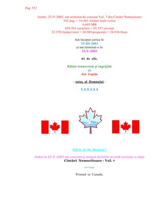 Pag. 552
Astãzi, 23-V-2003, am terminat de corectat Vol. 7 din Cîntãri Nemuritoare
552 pag. = 16.461 rînduri reale scrise
6,603 MB
438.561 caractere = 93.557 cuvinte
32.370 rînduri total = 24.969 propoziþii = 24.916 fraze
Am început cartea în
23-III-2003
ºi am terminat-o în
23-V-2003
61 de zile.
Ediþie transcrisã ºi îngrijitã
de
Ion Lupiþa
- ostaº al Domnului C A N A D A

Slãvit sã fie Domnul !
Ast|zi în 23-V-2003 am corectat Õi aranjat definitiv aceast| versiune a c|rÛii
Cîntãri Nemuritoare - Vol. 7
Ion LupiÛa

Printed in Canada.

 