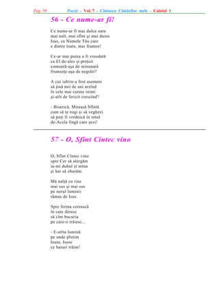 Pag. 56

Poezii - Vol. 7 - Cîntarea Cîntãrilor mele - Caietul 1

56 - Ce nume-ar fi!
Ce nume-ar fi mai dulce oare
mai nalt, mai sfînt ºi mai duios
Isus, ca Numele Tãu care
e dintre toate, mai frumos!
Ce-ar mai putea a fi vreodatã
ca El de-ales ºi preþuit
comoarã-aºa de minunatã
frumseþe-aºa de negrãit?
A cui iubire-a fost asemeni
sã þinã mii de ani arzînd
în cele mai curate inimi
ºi-atît de fericit crescînd?
- Bisericã, Mireasã Sfîntã
cum sã te rogi ºi sã veghezi
sã poþi fi vrednicã în totul
de-Acela lîngã care ºezi!

57 - O, Sfînt Cîntec vino
O, Sfînt Cîntec vino
spre Cer sã alergãm
ia-mi duhul ºi mîna
ºi hai sã zburãm.
Mã nalþã cu tine
mai sus ºi mai sus
pe norul luminii
rãmas de Isus.
Spre forma cereascã
în care doresc
sã cînt bucuria
pe care-o trãiesc...
- E-atîta luminã
pe unde plutim
Isuse, Isuse
ce haruri trãim!

 