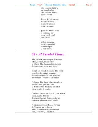 Poezii - Vol. 7 - Cîntarea Cîntãrilor mele - Caietul 1
Mai sus, mai departe
hai imnule sfînt
spre veºnica formã
a altui cuvînt.
Spre-a Slavei izvoare
din care s-adun
cleºtarul luminii
în care s-o pun.
ªi du-mã Sfînt Cîntec
la starea de har
în care-Adevãrul
e fãrã hotar.
ªi lasã-mã unde
voi ºti c-am gãsit
iubirea deplinã
ºi fãrã sfîrºit.

58 - Al Cerului Cîntec
Al Cerului Cîntec nespus de frumos
odatã, demult, mi-ai cîntat
ºi Glasul Tãu dulce, adînc ºi duios
de-atunci m-a legat, m-a legat.
Simþit-am pe suflet sãrutul Tãu blînd
preasfînt, fermecat, îngeresc
de-atuncea Isuse Te caut plîngînd
de-atuncea Te iubesc, Te iubesc.
Pe braþul Tãu dulce odatã-am plecat
truditul meu gînd sã-l alin
ºi dupã odihna de-atunci am aflat
Isuse suspin ºi suspin.
Cuvîntul Tãu dulce ºi cald L-am primit
Isuse, odatã, demult
de-atunci însetat, fermecat, fericit
eu doresc ºi doresc sã-L ascult.
Fiinþa mea-ntreagã Isuse, Te vrea
de Tine-nsetez ºi doresc
Viaþa, Lumina ºi Dragostea mea
Isus, Te iubesc, Te iubesc...

Pag. 57

 