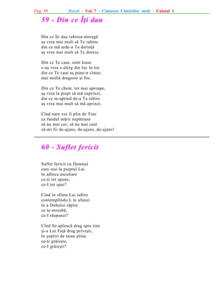 Pag. 58

Poezii - Vol. 7 - Cîntarea Cîntãrilor mele - Caietul 1

59 - Din ce Îþi dau
Din ce Îþi dau iubirea-ntreagã
aº vrea mai mult sã Te iubesc
din ce mã arde-a Ta dorinþã
aº vrea mai mult sã Te doresc.
Din ce Te caut, simt Isuse
c-aº vrea s-alerg din loc în loc
din ce Te caut aº pune-n cîntec
mai multã dragoste ºi foc.
Din ce Te chem, tot mai aproape,
aº vrea la piept sã mã cuprinzi,
din ce m-aprind de-a Ta iubire
aº vrea mai mult sã mã aprinzi.
Cînd oare voi fi plin de Tine
ca fundul mãrii nepãtruns
sã nu mai cer, sã nu mai caut
sã-mi fii de-ajuns, de-ajuns, de-ajuns!

60 - Suflet fericit
Suflet fericit cu Domnul
care stai la pieptul Lui
în adînca ascultare
ce-þi tot spune,
ce-I tot spui?
Cînd în sfînta Lui iubire
contemplîndu-L te afunzi
în a Duhului rãpire
ce te-ntreabã,
ce-I rãspunzi?
Cînd Se-apleacã drag spre tine
ºi-a Lui Faþã drag priveºti,
în ºoptiri de taine pline
ce-þi grãieºte,
ce-I grãieºti?

 