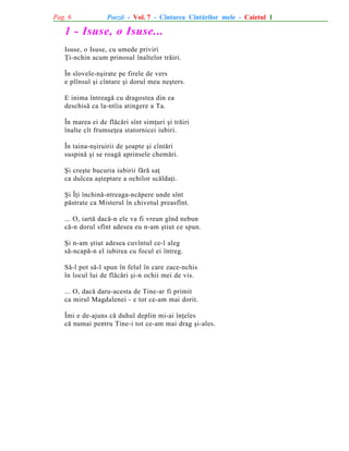 Pag. 6

Poezii - Vol. 7 - Cîntarea Cîntãrilor mele - Caietul 1

1 - Isuse, o Isuse...
Isuse, o Isuse, cu umede priviri
Þi-nchin acum prinosul înaltelor trãiri.
În slovele-nºirate pe firele de vers
e plînsul ºi cîntare ºi dorul meu neºters.
E inima întreagã cu dragostea din ea
deschisã ca la-ntîia atingere a Ta.
În marea ei de flãcãri sînt simþuri ºi trãiri
înalte cît frumseþea statornicei iubiri.
În taina-nºiruirii de ºoapte ºi cîntãri
suspinã ºi se roagã aprinsele chemãri.
ªi creºte bucuria iubirii fãrã saþ
ca dulcea aºteptare a ochilor scãldaþi.
ªi Îþi închinã-ntreaga-ncãpere unde sînt
pãstrate ca Misterul în chivotul preasfînt.
... O, iartã dacã-n ele va fi vreun gînd nebun
cã-n dorul sfînt adesea eu n-am ºtiut ce spun.
ªi n-am ºtiut adesea cuvîntul ce-l aleg
sã-ncapã-n el iubirea cu focul ei întreg.
Sã-l pot sã-l spun în felul în care zace-nchis
în locul lui de flãcãri ºi-n ochii mei de vis.
... O, dacã daru-acesta de Tine-ar fi primit
ca mirul Magdalenei - e tot ce-am mai dorit.
Îmi e de-ajuns cã duhul deplin mi-ai înþeles
cã numai pentru Tine-i tot ce-am mai drag ºi-ales.

 
