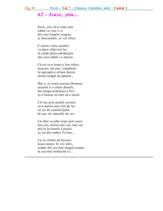 Pag. 60

Poezii - Vol. 7 - Cîntarea Cîntãrilor mele - Caietul 1

62 - Isuse, ºtiu...
Isuse, ºtiu cã-n viaþa asta
odatã va veni o zi
din care lungile suspine
ºi zbuciumãri, se vor sfîrºi.
C-atunci solia uºurãrii
va duce izbãvitul lut
în calda þãrnii-mbrãþiºare
din care-odatã s-a nãscut.
Cã tot ce-n lume-a fost trãire,
miºcare, lacrimi, simþãmînt
le-ngroapã-n ultima durere
întîiul bulgãr de pãmînt...
Dar o, cu toate-acestea Doamne
aceastã zi o chem demult,
din lunga-ncãtuºare-a firii
ºi-a lutului sã simt cã-s smult.
Cã trec prin porþile acestea
ce-n partea asta sînt de fer
cã ies de cealaltã parte
de aur, de smarald, de cer...
Cã zbor cu albe-aripi prin soare
mai sus, mereu mai sus, mai sus
pîn-la Izvoarele Luminii
ce ies din umbra Ta Isus...
Cu ce cîntãri de bucurie
Isuse-atunci Te voi slãvi,
scãpat din cea mai neagrã noapte
la cea mai strãlucitã zi!...

 