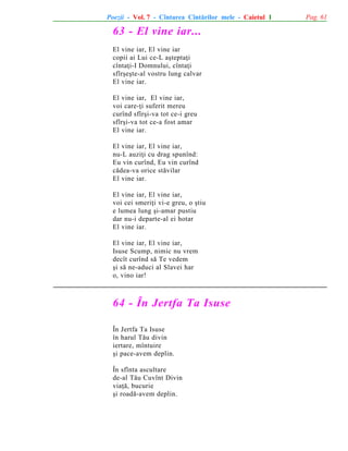 Poezii - Vol. 7 - Cîntarea Cîntãrilor mele - Caietul 1

63 - El vine iar...
El vine iar, El vine iar
copii ai Lui ce-L aºteptaþi
cîntaþi-I Domnului, cîntaþi
sfîrºeºte-al vostru lung calvar
El vine iar.
El vine iar, El vine iar,
voi care-þi suferit mereu
curînd sfîrºi-va tot ce-i greu
sfîrºi-va tot ce-a fost amar
El vine iar.
El vine iar, El vine iar,
nu-L auziþi cu drag spunînd:
Eu vin curînd, Eu vin curînd
cãdea-va orice stãvilar
El vine iar.
El vine iar, El vine iar,
voi cei smeriþi vi-e greu, o ºtiu
e lumea lung ºi-amar pustiu
dar nu-i departe-al ei hotar
El vine iar.
El vine iar, El vine iar,
Isuse Scump, nimic nu vrem
decît curînd sã Te vedem
ºi sã ne-aduci al Slavei har
o, vino iar!

64 - În Jertfa Ta Isuse
În Jertfa Ta Isuse
în harul Tãu divin
iertare, mîntuire
ºi pace-avem deplin.
În sfînta ascultare
de-al Tãu Cuvînt Divin
viaþã, bucurie
ºi roadã-avem deplin.

Pag. 61

 