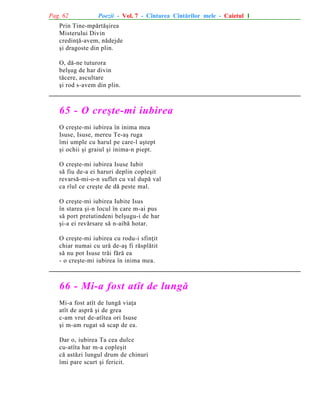 Pag. 62

Poezii - Vol. 7 - Cîntarea Cîntãrilor mele - Caietul 1

Prin Tine-mpãrtãºirea
Misterului Divin
credinþã-avem, nãdejde
ºi dragoste din plin.
O, dã-ne tuturora
belºug de har divin
tãcere, ascultare
ºi rod s-avem din plin.

65 - O creºte-mi iubirea
O creºte-mi iubirea în inima mea
Isuse, Isuse, mereu Te-aº ruga
îmi umple cu harul pe care-l aºtept
ºi ochii ºi graiul ºi inima-n piept.
O creºte-mi iubirea Isuse Iubit
sã fiu de-a ei haruri deplin copleºit
revarsã-mi-o-n suflet cu val dupã val
ca rîul ce creºte de dã peste mal.
O creºte-mi iubirea Iubite Isus
în starea ºi-n locul în care m-ai pus
sã port pretutindeni belºugu-i de har
ºi-a ei revãrsare sã n-aibã hotar.
O creºte-mi iubirea cu rodu-i sfinþit
chiar numai cu urã de-aº fi rãsplãtit
sã nu pot Isuse trãi fãrã ea
- o creºte-mi iubirea în inima mea.

66 - Mi-a fost atît de lungã
Mi-a fost atît de lungã viaþa
atît de asprã ºi de grea
c-am vrut de-atîtea ori Isuse
ºi m-am rugat sã scap de ea.
Dar o, iubirea Ta cea dulce
cu-atîta har m-a copleºit
cã astãzi lungul drum de chinuri
îmi pare scurt ºi fericit.

 