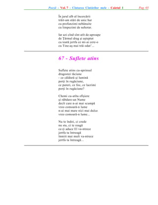 Poezii - Vol. 7 - Cîntarea Cîntãrilor mele - Caietul 1
În jarul alb al încercãrii
trãit-am stãri de unic har
cu profunzimi nebãnuite
cu limpezimi de nehotar.
Iar azi cînd sînt atît de-aproape
de Þãrmul drag ºi aºteptat
cu toatã jertfa ce mi-ai cere-o
cu Tine-aº mai trãi odat’...

67 - Suflete atins
Suflete atins cu-aprinsul
dragostei tãciune
- ce cãldurã ºi luminã
porþi în rugãciune,
ce puteri, ce foc, ce lacrimi
porþi în rugãciune?
Chemi cu-atîta sfîºiere
ºi rãbdare-un Nume
decît care n-ai mai scumpã
vreo comoarã-n lume
n-ai mai mare nici mai dulce
vreo comoarã-n lume...
Nu te îndoi, ci crede
nu sta, ci te roagã
ce-þi aduce El va-ntrece
jertfa ta întreagã
înmiit mai mult va-ntrece
jertfa ta întreagã...

Pag. 63

 