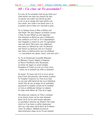 Pag. 64

Poezii - Vol. 7 - Cîntarea Cîntãrilor mele - Caietul 1

68 - Cu cine sã Te-aseamãn?
Cu cine sã Te-aseamãn cînd soþ pe lume nu-i
cînd stelele sau luna sau soarele de mai,
izvoarele sau codrii sau florile pe plai
ºi tot ce m-ar atrage din lume pînã-n rai,
nici unele, nici toate n-au harul care-L ai
ºi pentru care-n lume nu-i lacrimã ºi grai...
O, ce frumos Isuse ºi Bun ºi Dulce eºti
sînt Ochii Tãi mai limpezi ca bolþile cereºti
e Faþa Ta mai Sfîntã ca cele îngereºti
mai minunat ca Raiul pe care-l strãluceºti
mai strãlucit ca Cerul ce Tu-l împodobeºti
mai limpede ca marea în care Te-oglindeºti
mai nalt decît Tãria prin care stãpîneºti
mai mare ca Adîncul pe care Tu pluteºti
mai fericit ca dorul pe care ni-l trezeºti
mai dulce ca Iubirea prin care ne-nfrãþeºti
- o, cum putem noi spune, Isuse, cum mai eºti!...
O, Tu al Frumuseþii Luceafãr Minunat,
al Mãreþiei Veºnic Stãpîn ºi Împãrat,
al Slavei Nesfîrºite Ales Încununat,
al miilor de îngeri ºi ceruri Lãudat,
Începãtor al Vieþii ºi-a tot ce-a fost creat
- nimic nu ai asemeni de sfînt ºi minunat!
ªi totuºi, Tu Isuse eºti Cel ce m-ai salvat
prin Cruce din pierzare, din moarte ºi pãcat
în Templul Veºniciei cu Tine m-ai luat,
cu cea mai albã hainã de har m-ai îmbrãcat,
inelul Tãu de aur în deget mi-ai schimbat,
picioarele-n sandale cereºti mi-ai încãlþat
ºi Ceru-n sãrbãtoare întreg l-ai adunat
în clipa cînd alãturi de Tine m-ai legat.
De-atunci pe veºnicie cu Tine-s cununat
ºi nu doresc Isuse un loc mai minunat
decît sã-Þi fiu în totul urmaº adevãrat
ºi-ascultãtor statornic pe drumul Tãu curat
oricît ar fi pe lume cu plîns împreunat
cãci nu-i mai mare slavã decît sã fi-ndurat
ocara Ta alãturi, rãbdînd nevinovat
adeverind prin sînge cã nu Te-am înºelat!

 