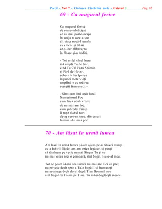Poezii - Vol. 7 - Cîntarea Cîntãrilor mele - Caietul 1

69 - Ca mugurul ferice
Ca mugurul ferice
de soare-mbrãþiºat
ce nu mai poate-ncape
în coaja-n care-a stat
cît viaþa nouã-l umple
cu clocot ºi trãiri
ce-ºi cer eliberarea
în floare ºi-n rodiri.
- Tot astfel cînd Isuse
mã umpli Tu de har,
cînd Tu Cel Fãrã Seamãn
ºi Fãrã de Hotar,
cobori în încãperea
îngustei mele vieþi
umplînd-o cu trãirea
cereºtii frumuseþi, - Simt cum îmi arde lutul
Nemuritorul Foc
cum firea nouã creºte
de nu mai are loc,
cum ºubredei fiinþe
îi rupe slabul tort
de-aº cere-un trup, din ceruri
lumina sã-i mai port.

70 - Am lãsat în urmã lumea
Am lãsat în urmã lumea ºi-am ajuns pe-ai Slavei munþi
cu-a Iubirii flãcãri ars-am orice legãturi ºi punþi
sã rãmînem pe vecie numai Singur Tu ºi eu
nu mai vreau nici o comoarã, sînt bogat, Isuse-al meu.
Tot ce poate sã-mi dea lumea nu mai are nici un preþ
nu privesc decît spre-a Tale bogãþii ºi frumuseþi
nu m-atrage decît dorul dupã Tine Domnul meu
sînt bogat cã Te-am pe Tine, Tu mã-mbogãþeºti mereu.

Pag. 65

 
