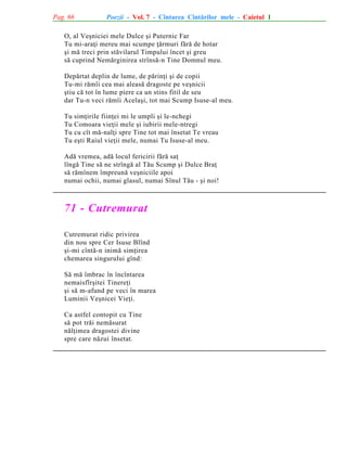 Pag. 66

Poezii - Vol. 7 - Cîntarea Cîntãrilor mele - Caietul 1

O, al Veºniciei mele Dulce ºi Puternic Far
Tu mi-araþi mereu mai scumpe þãrmuri fãrã de hotar
ºi mã treci prin stãvilarul Timpului încet ºi greu
sã cuprind Nemãrginirea strînsã-n Tine Domnul meu.
Depãrtat deplin de lume, de pãrinþi ºi de copii
Tu-mi rãmîi cea mai aleasã dragoste pe veºnicii
ºtiu cã tot în lume piere ca un stins fitil de seu
dar Tu-n veci rãmîi Acelaºi, tot mai Scump Isuse-al meu.
Tu
Tu
Tu
Tu

simþirile fiinþei mi le umpli ºi le-nchegi
Comoara vieþii mele ºi iubirii mele-ntregi
cu cît mã-nalþi spre Tine tot mai însetat Te vreau
eºti Raiul vieþii mele, numai Tu Isuse-al meu.

Adã vremea, adã locul fericirii fãrã saþ
lîngã Tine sã ne strîngã al Tãu Scump ºi Dulce Braþ
sã rãmînem împreunã veºniciile apoi
numai ochii, numai glasul, numai Sînul Tãu - ºi noi!

71 - Cutremurat
Cutremurat ridic privirea
din nou spre Cer Isuse Blînd
ºi-mi cîntã-n inimã simþirea
chemarea singurului gînd:
Sã mã îmbrac în încîntarea
nemaisfîrºitei Tinereþi
ºi sã m-afund pe veci în marea
Luminii Veºnicei Vieþi.
Ca astfel contopit cu Tine
sã pot trãi nemãsurat
nãlþimea dragostei divine
spre care nãzui însetat.

 