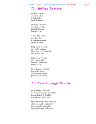 Poezii - Vol. 7 - Cîntarea Cîntãrilor mele - Caietul 1

72 - Iubirea Ta n-are
Iubirea Ta n-are
un ultim salut
e fãrã capãt
ca fãrã-nceput.
Cîntarea Ta n-are
un ultim cuvînt
avîntul sfîrºeºte
în noul avînt.
Alinul Tãu n-are
un ultim fior
e pururea proaspãt
ca apa-n izvor.
Cînd nu va fi soare
nici stele, nici cer
Tu-n veci vei fi-Acelaºi
ca azi ºi ca ieri.
Cînd nu va fi lume
nici cine-o privi
Iubirea Ta Doamne
aceeaºi va fi.
Cã-n dragostea sfîntã
nu-i ultim sãrut
e-aceeaºi spre capãt
precum spre-nceput.

73 - Cu-atîta largã dãrnicie
Cu-atîta largã dãrnicie
mi-ai dat mereu, mi-ai dat Isus
din nesfîrºita-Þi bogãþie
atîtea daruri mi-ai adus.
Mi-ai revãrsat, cã nu-i mãsurã
sã le cunoascã-ntregul preþ
cu bogãþia lor umplurã
cuprinsu-ntregii mele vieþi.

Pag. 67

 