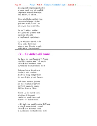 Pag. 68

Poezii - Vol. 7 - Cîntarea Cîntãrilor mele - Caietul 1

ªi-azi parcã-mi prea apasã duhul
ºi zarea parcã prea mi-o-nchid
cã prea mi-mpiedicã urcuºul,
ca o povarã, ca un zid...
ªi-un gînd îndurerat îmi vine:
- aceste-mbelºugãri de har
pun între mine ºi-ntre Tine
un nor, un zid, un stãvilar.
De nu Te vãd ca altãdatã
nici glasul nu Þi-l mai aud
cu inima înfioratã
ºi cu obraz de lacrimi ud...
O, ia-mi aceste daruri, ia-le
Isuse iarãºi dintre noi,
sã merg uºor din nou pe cale
sã fiu sãrac - dar amîndoi!

74 - Ce dulce-mi sunã
Ce dulce-mi sunã Scumpu-Þi Nume
cînd Þi-L ºoptesc sau Þi-L ascult
cu cît L-aud mai mult Isuse
aº vrea mai mult ºi tot mai mult.
Îmi pare într-a Slavei stele
Luceafãr unic luminos
din Ceru-ntreg mãrgãritarul
cel mai de preþ ºi mai frumos.
Din sfînta Raiului grãdinã
cel mai curat ºi dulce Crin
pe Cerul Veºniciei veºnic
El Unic Soarele Divin.
Fiorul Lui mi-ncîntã-auzul
alintãtor ºi fermecat
ca dintr-o muzicã cereascã
acordul cel mai minunat.
... Ce dulce-mi sunã Scumpu-Þi Nume
ºi cînd Îl spun ºi cînd L-ascult
cu cît Îl cînt mai mult Isuse
L-aº vrea mai mult ºi tot mai mult.

 