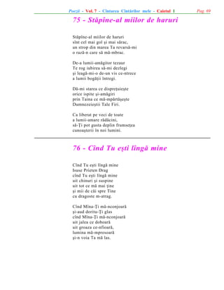 Poezii - Vol. 7 - Cîntarea Cîntãrilor mele - Caietul 1

75 - Stãpîne-al miilor de haruri
Stãpîne-al miilor de haruri
sînt cel mai gol ºi mai sãrac,
un strop din marea Ta revarsã-mi
o razã-n care sã mã-mbrac.
De-a lumii-amãgitor tezaur
Te rog iubirea sã-mi dezlegi
ºi leagã-mi-o de-un vis ce-ntrece
a lumii bogãþii întregi.
Dã-mi starea ce dispreþuieºte
orice ispite ºi-amãgiri
prin Taina ce mã-mpãrtãºeºte
Dumnezeieºtii Tale Firi.
Ca liberat pe veci de toate
a lumii-amare rãdãcini,
sã-Þi pot gusta deplin frumseþea
cunoaºterii în noi lumini.

76 - Cînd Tu eºti lîngã mine
Cînd Tu eºti lîngã mine
Isuse Prieten Drag
cînd Tu eºti lîngã mine
uit chinuri ºi suspine
uit tot ce mã mai þine
ºi mii de cãi spre Tine
cu dragoste m-atrag.
Cînd Mîna-Þi mã-nconjoarã
ºi-aud doritu-Þi glas
cînd Mîna-Þi mã-nconjoarã
uit jalea ce doboarã
uit groaza ce-nfioarã,
lumina mã-mpresoarã
ºi-n voia Ta mã las.

Pag. 69

 
