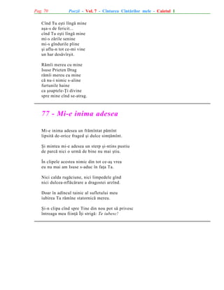 Pag. 70

Poezii - Vol. 7 - Cîntarea Cîntãrilor mele - Caietul 1

Cînd Tu eºti lîngã mine
aºa-s de fericit...
cînd Tu eºti lîngã mine
mi-s zãrile senine
mi-s gîndurile pline
ºi aflu-n tot ce-mi vine
un har desãvîrºit.
Rãmîi mereu cu mine
Isuse Prieten Drag
rãmîi mereu cu mine
cã nu-i nimic s-aline
furtunile haine
ca ºoaptele-Þi divine
spre mine cînd se-atrag.

77 - Mi-e inima adesea
Mi-e inima adesea un frãmîntat pãmînt
lipsitã de-orice fraged ºi dulce simþãmînt.
ªi mintea mi-e adesea un sterp ºi-ntins pustiu
de parcã nici o urmã de bine nu mai ºtiu.
În clipele acestea nimic din tot ce-aº vrea
eu nu mai am Isuse s-aduc în faþa Ta.
Nici calda rugãciune, nici limpedele gînd
nici dulcea-nflãcãrare a dragostei arzînd.
Doar în adîncul tainic al sufletului meu
iubirea Ta rãmîne statornicã mereu.
ªi-n clipa cînd spre Tine din nou pot sã privesc
întreaga mea fiinþã Îþi strigã: Te iubesc!

 