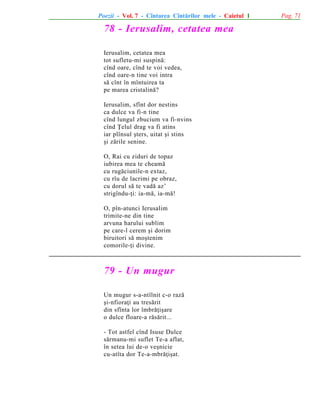 Poezii - Vol. 7 - Cîntarea Cîntãrilor mele - Caietul 1

78 - Ierusalim, cetatea mea
Ierusalim, cetatea mea
tot sufletu-mi suspinã:
cînd oare, cînd te voi vedea,
cînd oare-n tine voi intra
sã cînt în mîntuirea ta
pe marea cristalinã?
Ierusalim, sfînt dor nestins
ca dulce va fi-n tine
cînd lungul zbucium va fi-nvins
cînd Þelul drag va fi atins
iar plînsul ºters, uitat ºi stins
ºi zãrile senine.
O, Rai cu ziduri de topaz
iubirea mea te cheamã
cu rugãciunile-n extaz,
cu rîu de lacrimi pe obraz,
cu dorul sã te vadã az’
strigîndu-þi: ia-mã, ia-mã!
O, pîn-atunci Ierusalim
trimite-ne din tine
arvuna harului sublim
pe care-l cerem ºi dorim
biruitori sã moºtenim
comorile-þi divine.

79 - Un mugur
Un mugur s-a-ntîlnit c-o razã
ºi-nfioraþi au tresãrit
din sfînta lor îmbrãþiºare
o dulce floare-a rãsãrit...
- Tot astfel cînd Isuse Dulce
sãrmanu-mi suflet Te-a aflat,
în setea lui de-o veºnicie
cu-atîta dor Te-a-mbrãþiºat.

Pag. 71

 