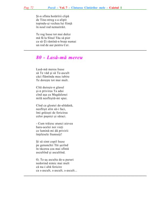 Pag. 72

Poezii - Vol. 7 - Cîntarea Cîntãrilor mele - Caietul 1
ªi-n sfînta hotãrîrii clipã
de Tine-ntreg s-a alipit
topindu-ºi vechea lui fiinþã
în noul rod nemaitrãit.
Te rog Isuse tot mai dulce
mã fã la Sînul Tãu sã pier
ca sã-Þi rãmînã-n braþe numai
un rod de aur pentru Cer.

80 - Lasã-mã mereu
Lasã-mã mereu Isuse
sã Te vãd ºi sã Te-ascult
cãci flãmînda mea iubire
Te doreºte tot mai mult.
Cîtã duioºie-n glasul
ºi-n privirea Ta adui
cînd aºa ca Magdalenei
milã nesfîrºitã-mi spui.
Cînd ca gloatei de-altãdatã,
nesfîrºit alin sã-i faci,
îmi grãieºti de fericirea
celor paºnici ºi sãraci.
- Cum trãiesc atunci aievea
haru-acelei noi vieþi
ce luminã-mi dã privirii
înþelesele frumseþi!
ªi sã simt copil Isuse
pe genunchii Tãi ºezînd
în tãcerea cea mai sfîntã
ascultînd ºi ascultînd.
O, Te-aº asculta de-a pururi
nedorind nimic mai mult
cã nu-i altã fericire
ca s-ascult, s-ascult, s-ascult...

 